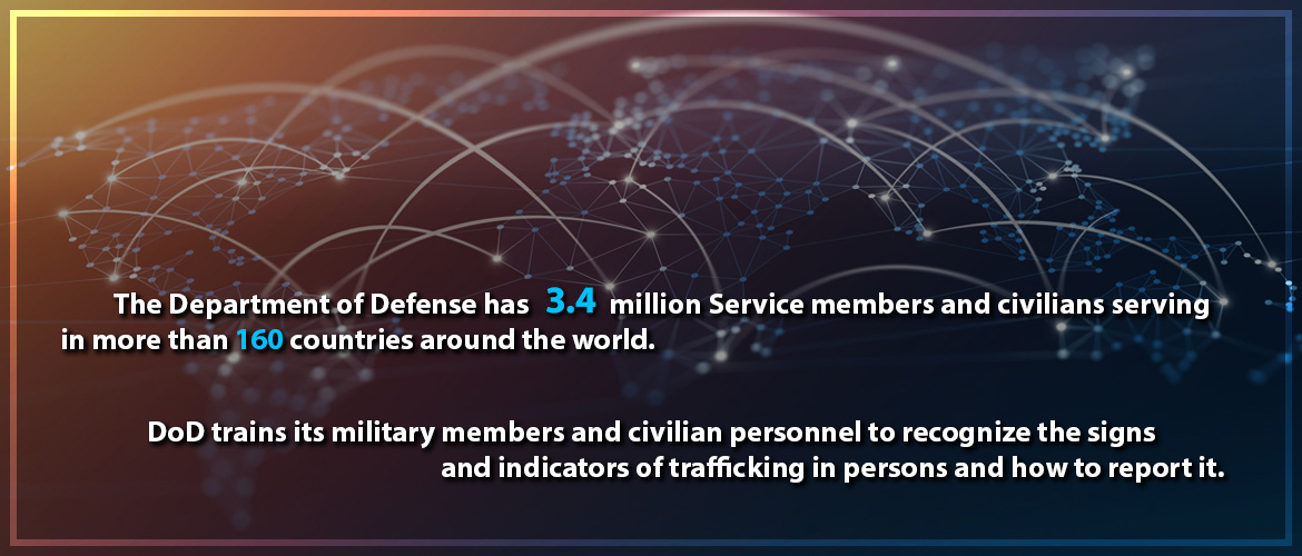 The Department of Defense has 3.4 million Service Members and civilians serving in more than 160 countries around the world. DoD trains its military members and civilian personnel to recognize the signs and indicators of trficikign in persons and how to report it.